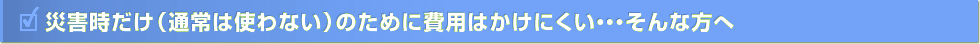 災害時だけ（通常は使わない）のために費用はかけにくい・・・そんな方へ